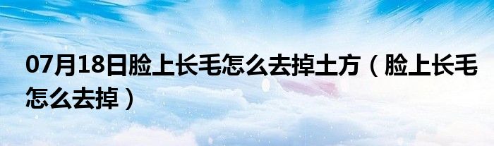 07月18日脸上长毛怎么去掉土方（脸上长毛怎么去掉）