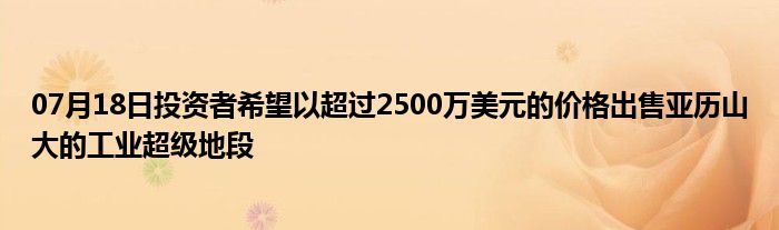 07月18日投资者希望以超过2500万美元的价格出售亚历山大的工业超级地段