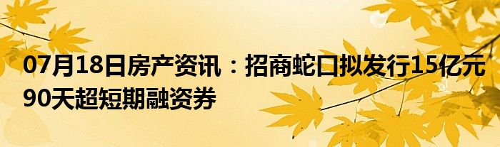 07月18日房产资讯：招商蛇口拟发行15亿元90天超短期融资券