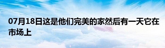 07月18日这是他们完美的家然后有一天它在市场上