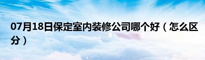 07月18日保定室内装修公司哪个好（怎么区分）