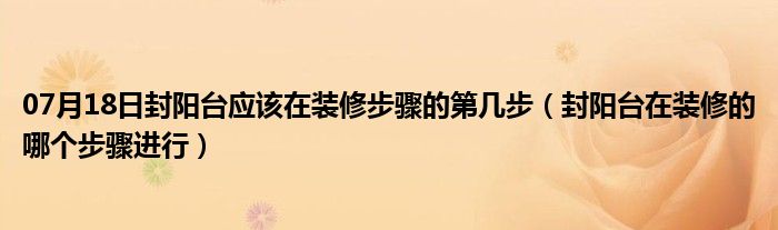 07月18日封阳台应该在装修步骤的第几步（封阳台在装修的哪个步骤进行）