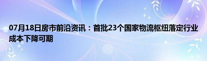 07月18日房市前沿资讯：首批23个国家物流枢纽落定行业成本下降可期