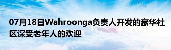 07月18日Wahroonga负责人开发的豪华社区深受老年人的欢迎