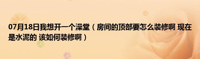 07月18日我想开一个澡堂（房间的顶部要怎么装修啊 现在是水泥的 该如何装修啊）