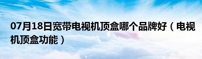 07月18日宽带电视机顶盒哪个品牌好（电视机顶盒功能）