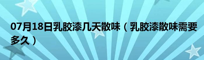 07月18日乳胶漆几天散味（乳胶漆散味需要多久）