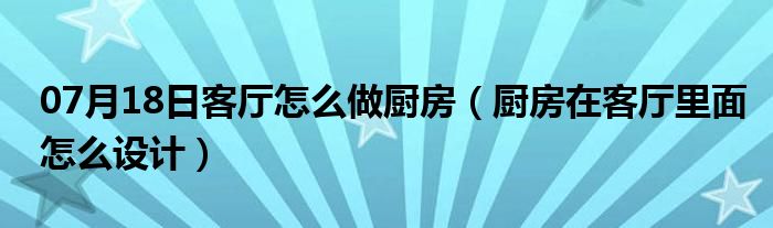 07月18日客厅怎么做厨房（厨房在客厅里面怎么设计）