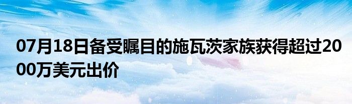 07月18日备受瞩目的施瓦茨家族获得超过2000万美元出价