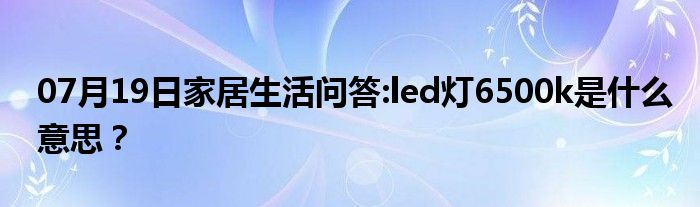 07月19日家居生活问答:led灯6500k是什么意思？