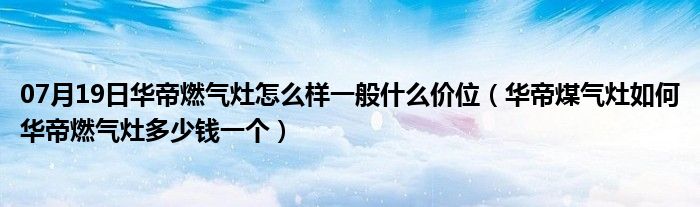 07月19日华帝燃气灶怎么样一般什么价位（华帝煤气灶如何华帝燃气灶多少钱一个）