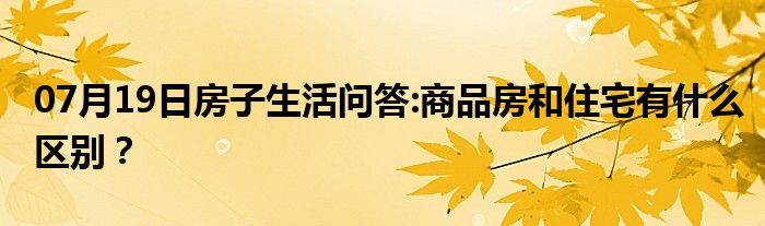 07月19日房子生活问答:商品房和住宅有什么区别？