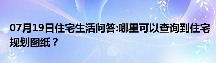 07月19日住宅生活问答:哪里可以查询到住宅规划图纸？