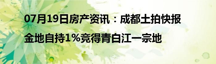 07月19日房产资讯：成都土拍快报|金地自持1%竞得青白江一宗地