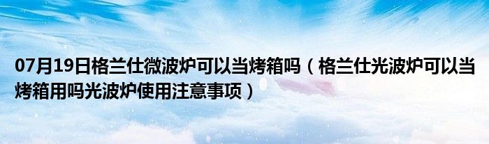 07月19日格兰仕微波炉可以当烤箱吗（格兰仕光波炉可以当烤箱用吗光波炉使用注意事项）