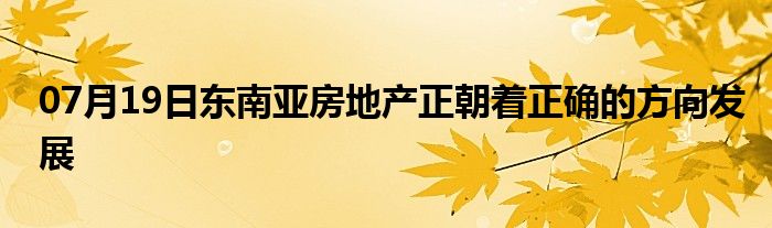 07月19日东南亚房地产正朝着正确的方向发展