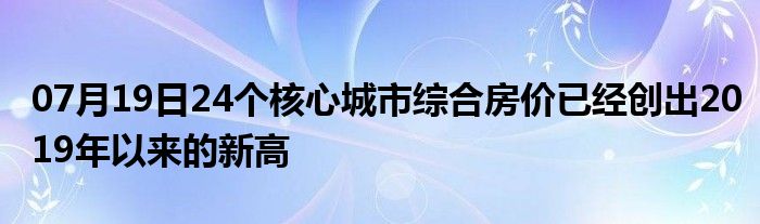 07月19日24个核心城市综合房价已经创出2019年以来的新高