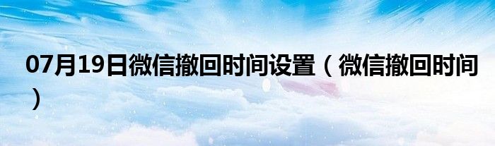 07月19日微信撤回时间设置（微信撤回时间）