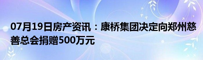 07月19日房产资讯：康桥集团决定向郑州慈善总会捐赠500万元