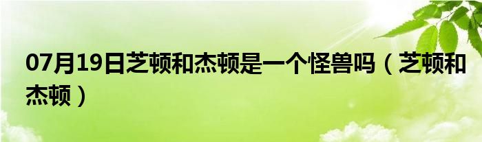 07月19日芝顿和杰顿是一个怪兽吗（芝顿和杰顿）