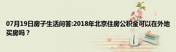 07月19日房子生活问答:2018年北京住房公积金可以在外地买房吗？