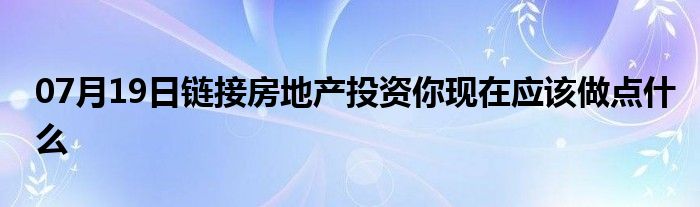 07月19日链接房地产投资你现在应该做点什么