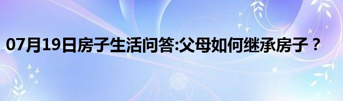 07月19日房子生活问答:父母如何继承房子？