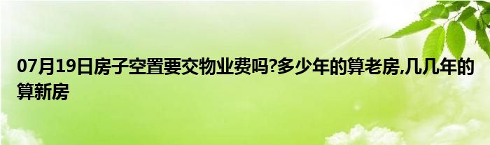 07月19日房子空置要交物业费吗?多少年的算老房,几几年的算新房