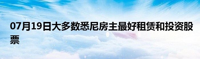 07月19日大多数悉尼房主最好租赁和投资股票