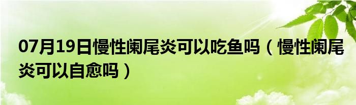 07月19日慢性阑尾炎可以吃鱼吗（慢性阑尾炎可以自愈吗）