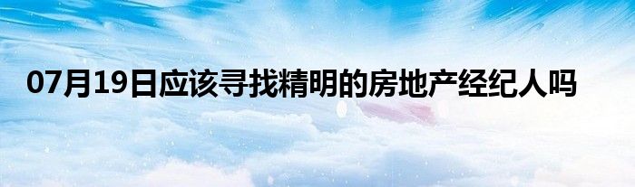 07月19日应该寻找精明的房地产经纪人吗