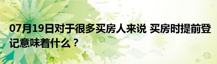 07月19日对于很多买房人来说 买房时提前登记意味着什么？