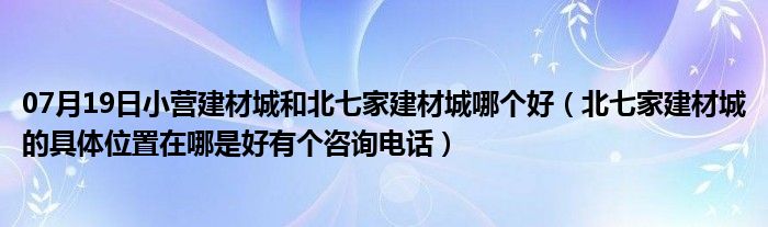 07月19日小营建材城和北七家建材城哪个好（北七家建材城的具体位置在哪是好有个咨询电话）