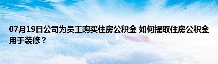 07月19日公司为员工购买住房公积金 如何提取住房公积金用于装修？