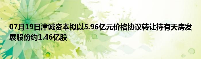 07月19日津诚资本拟以5.96亿元价格协议转让持有天房发展股份约1.46亿股