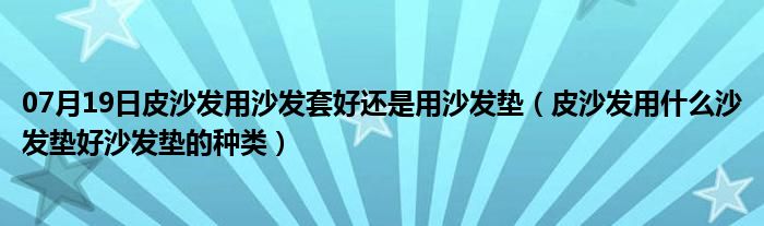 07月19日皮沙发用沙发套好还是用沙发垫（皮沙发用什么沙发垫好沙发垫的种类）