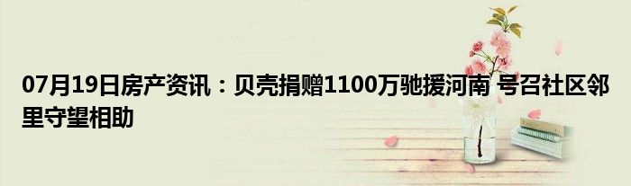 07月19日房产资讯：贝壳捐赠1100万驰援河南 号召社区邻里守望相助