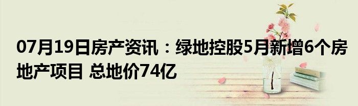 07月19日房产资讯：绿地控股5月新增6个房地产项目 总地价74亿