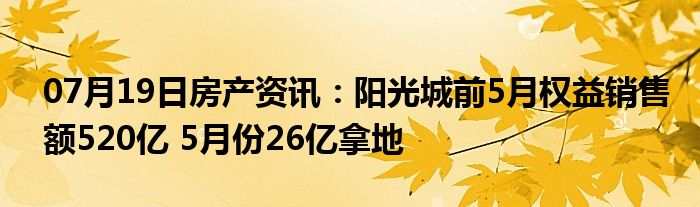 07月19日房产资讯：阳光城前5月权益销售额520亿 5月份26亿拿地