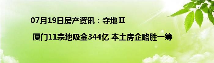 07月19日房产资讯：夺地Ⅱ| 厦门11宗地吸金344亿 本土房企略胜一筹