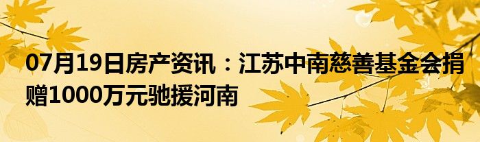 07月19日房产资讯：江苏中南慈善基金会捐赠1000万元驰援河南