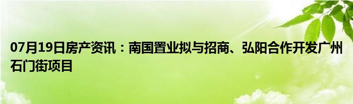 07月19日房产资讯：南国置业拟与招商、弘阳合作开发广州石门街项目