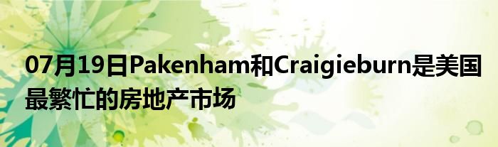 07月19日Pakenham和Craigieburn是美国最繁忙的房地产市场