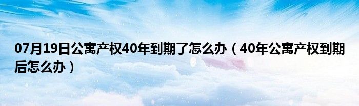 07月19日公寓产权40年到期了怎么办（40年公寓产权到期后怎么办）