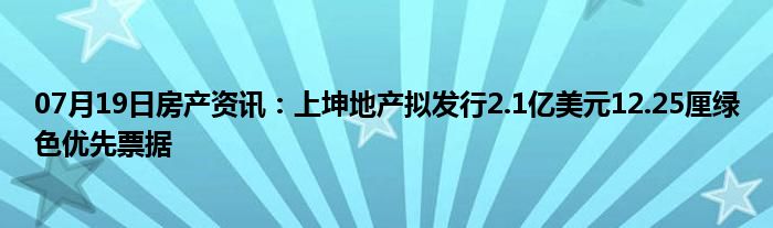 07月19日房产资讯：上坤地产拟发行2.1亿美元12.25厘绿色优先票据