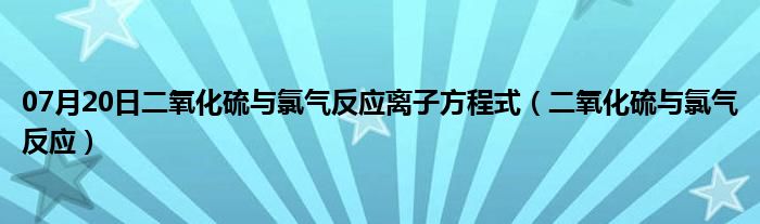 07月20日二氧化硫与氯气反应离子方程式（二氧化硫与氯气反应）