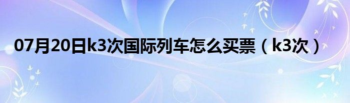 07月20日k3次国际列车怎么买票（k3次）