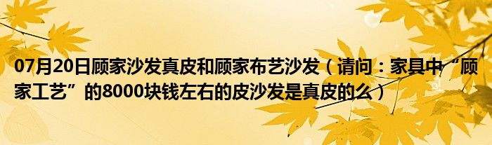 07月20日顾家沙发真皮和顾家布艺沙发（请问：家具中“顾家工艺”的8000块钱左右的皮沙发是真皮的么）