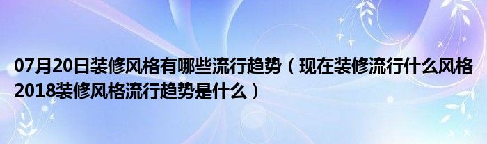 07月20日装修风格有哪些流行趋势（现在装修流行什么风格2018装修风格流行趋势是什么）