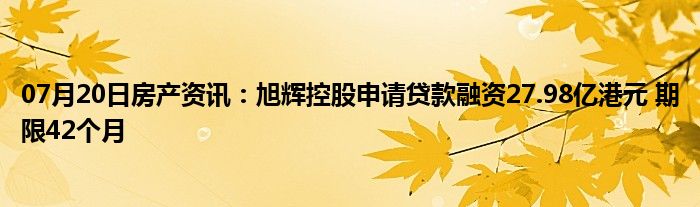 07月20日房产资讯：旭辉控股申请贷款融资27.98亿港元 期限42个月